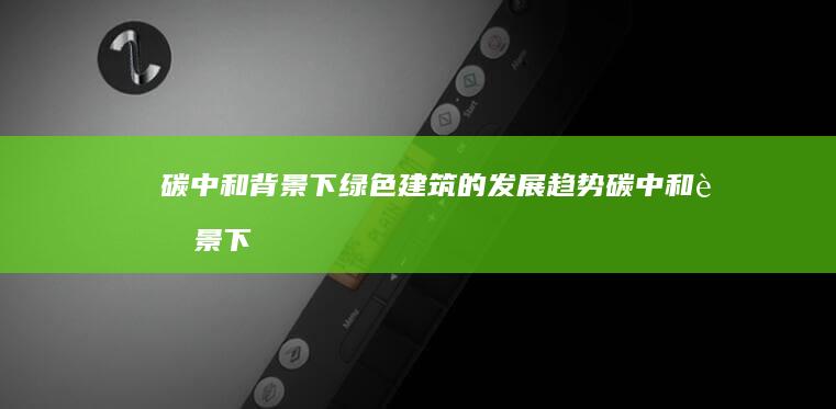 碳中和背景下绿色建筑的发展趋势碳中和背景下